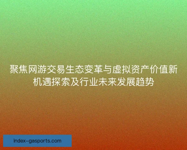 聚焦网游交易生态变革与虚拟资产价值新机遇探索及行业未来发展趋势