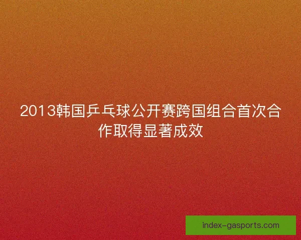2013韩国乒乓球公开赛跨国组合首次合作取得显著成效