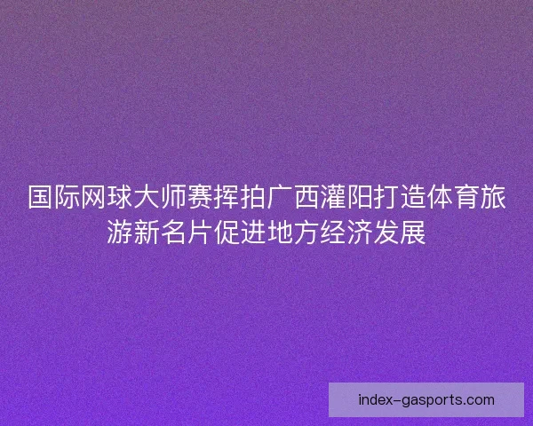 国际网球大师赛挥拍广西灌阳打造体育旅游新名片促进地方经济发展